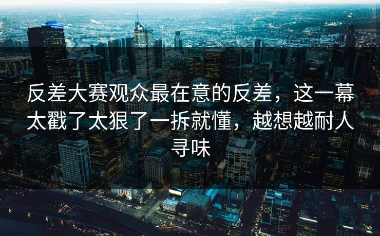 反差大赛观众最在意的反差，这一幕太戳了太狠了一拆就懂，越想越耐人寻味