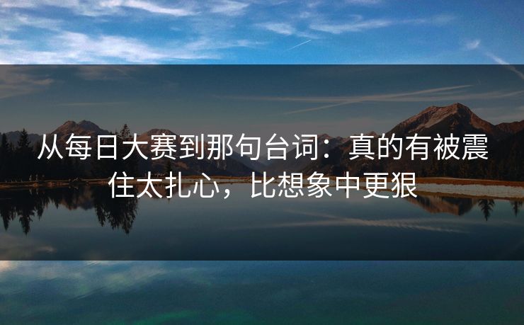 从<strong>每日大赛</strong>到那句台词：真的有被震住太扎心，比想象中更狠