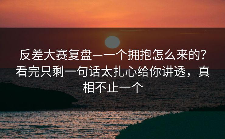 反差大赛复盘—一个拥抱怎么来的？看完只剩一句话太扎心给你讲透，真相不止一个