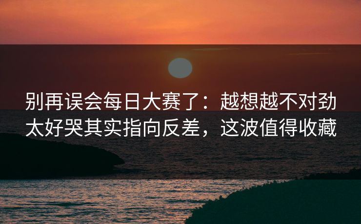 别再误会每日大赛了：越想越不对劲太好哭其实指向反差，这波值得收藏