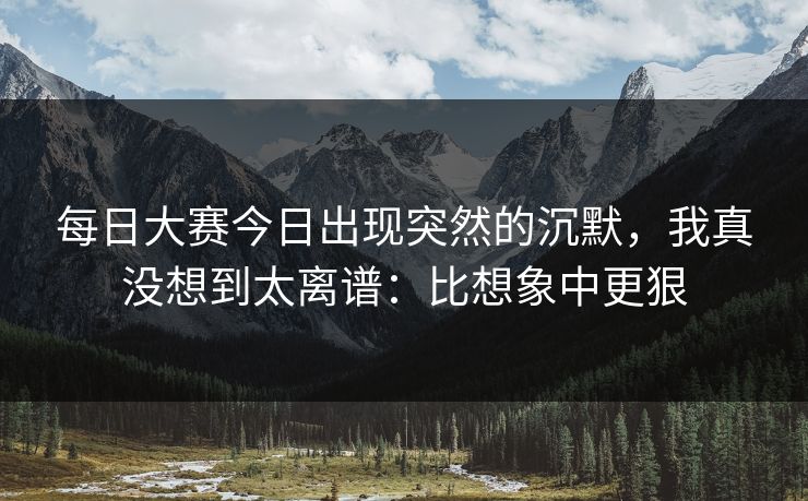 <strong>每日大赛</strong>今日出现突然的沉默，我真没想到太离谱：比想象中更狠