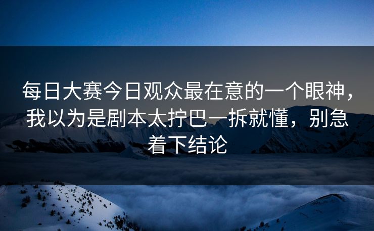 每日大赛今日观众最在意的一个眼神，我以为是剧本太拧巴一拆就懂，别急着下结论