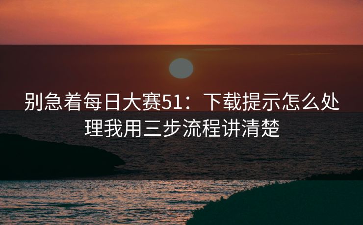 别急着每日大赛51：下载提示怎么处理我用三步流程讲清楚