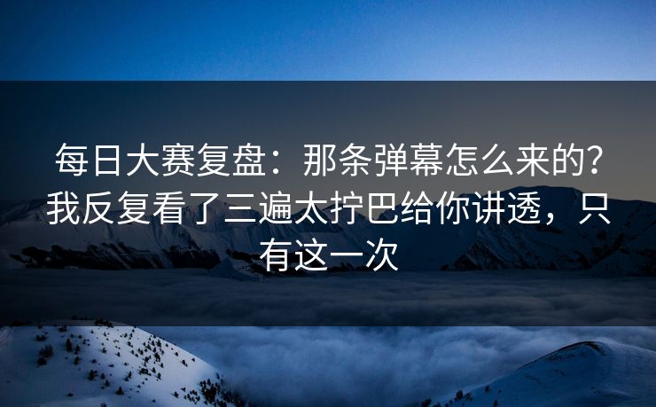 每日大赛复盘：那条弹幕怎么来的？我反复看了三遍太拧巴给你讲透，只有这一次