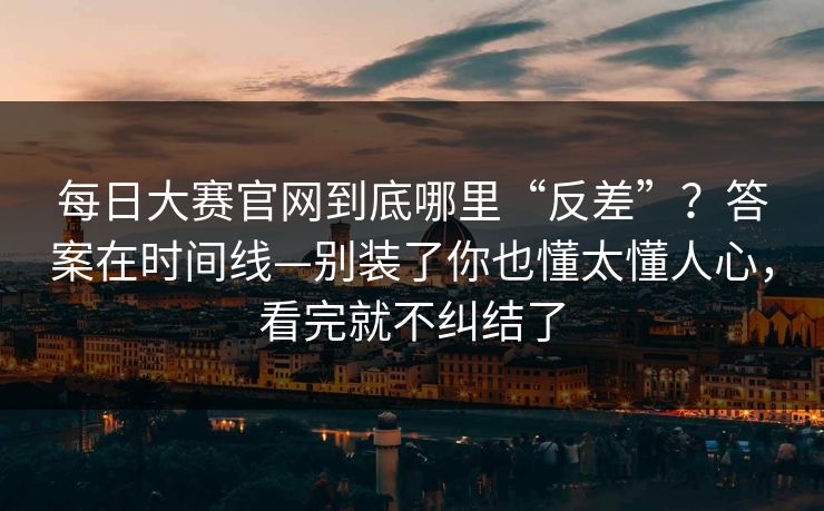 每日大赛官网到底哪里“反差”？答案在时间线—别装了你也懂太懂人心，看完就不纠结了