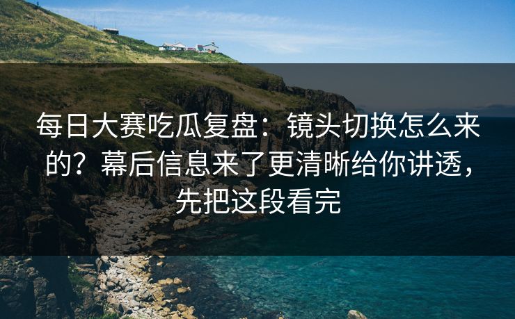 每日大赛吃瓜复盘：镜头切换怎么来的？幕后信息来了更清晰给你讲透，先把这段看完