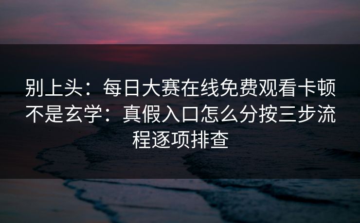别上头：每日大赛在线免费观看卡顿不是玄学：真假入口怎么分按三步流程逐项排查