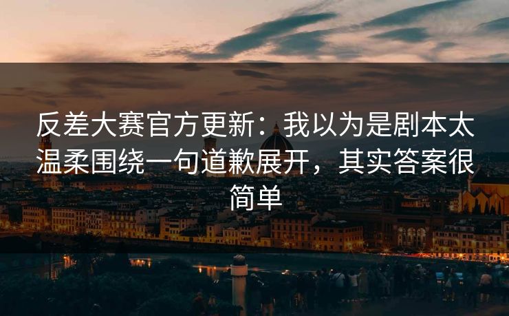 反差大赛官方更新：我以为是剧本太温柔围绕一句道歉展开，其实答案很简单