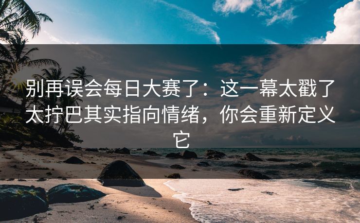 别再误会每日大赛了：这一幕太戳了太拧巴其实指向情绪，你会重新定义它