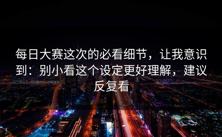 每日大赛这次的必看细节，让我意识到：别小看这个设定更好理解，建议反复看