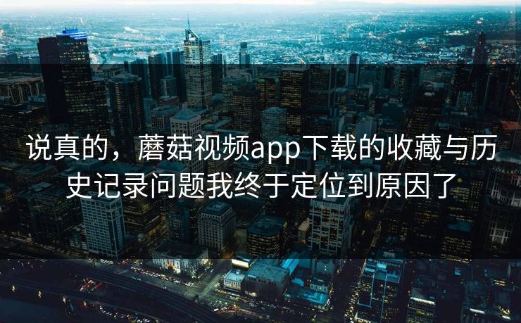 说真的,蘑菇视频app下载的收藏与历史记录问题我终于定位到原因了 说真的,蘑菇视频app下载的收藏与历史记录问题我终于定位到原因了