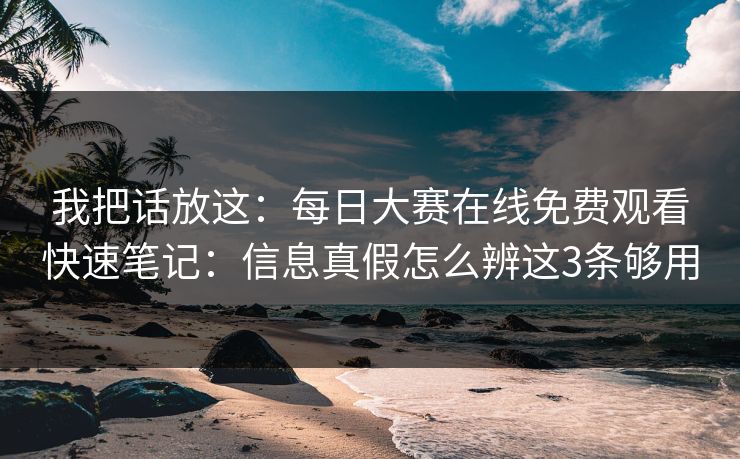 我把话放这：<strong>每日大赛</strong>在线免费观看快速笔记：信息真假怎么辨这3条够用