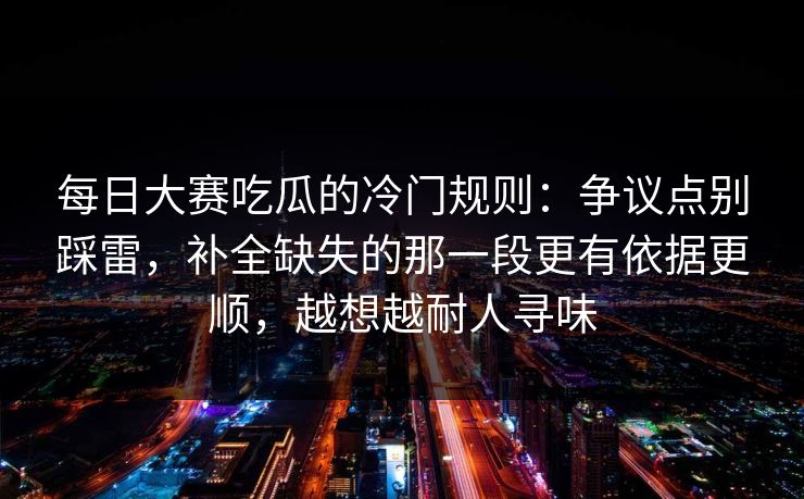 <strong>每日大赛</strong>吃瓜的冷门规则：争议点别踩雷，补全缺失的那一段更有依据更顺，越想越耐人寻味