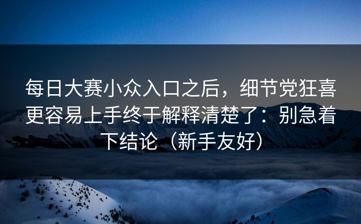 每日大赛小众入口之后，细节党狂喜更容易上手终于解释清楚了：别急着下结论（新手友好）