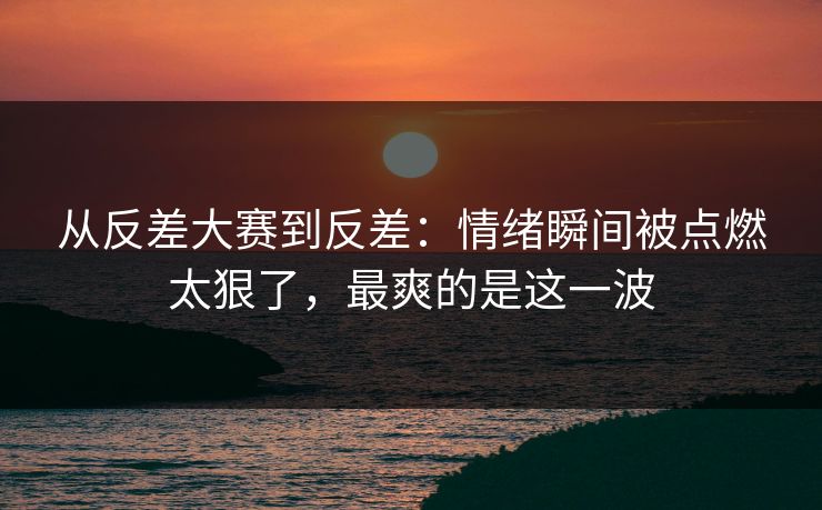 从反差大赛到反差：情绪瞬间被点燃太狠了，最爽的是这一波