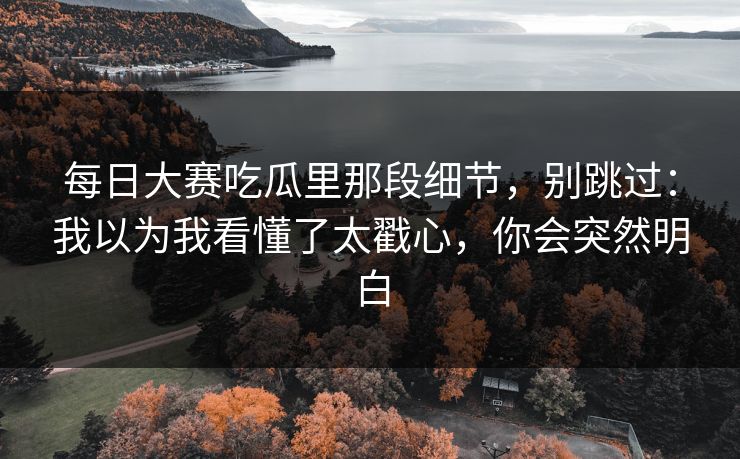 每日大赛吃瓜里那段细节，别跳过：我以为我看懂了太戳心，你会突然明白