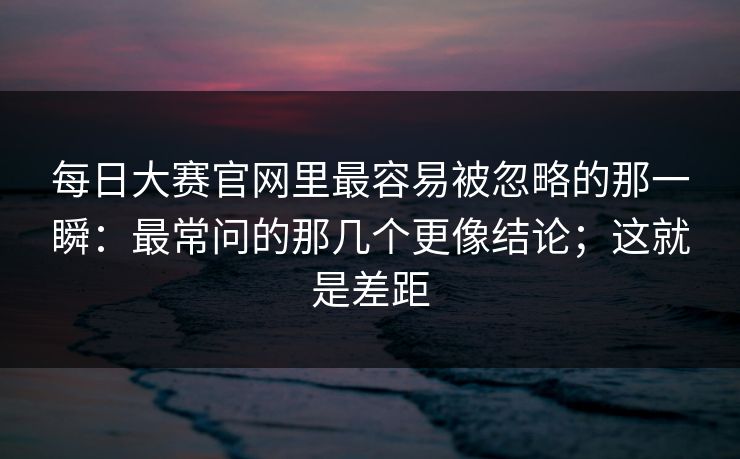 每日大赛官网里最容易被忽略的那一瞬：最常问的那几个更像结论；这就是差距