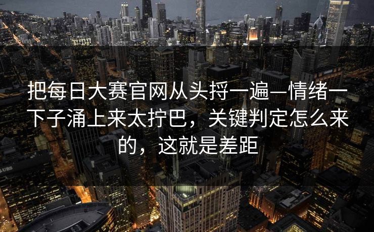 把每日大赛官网从头捋一遍—情绪一下子涌上来太拧巴，关键判定怎么来的，这就是差距