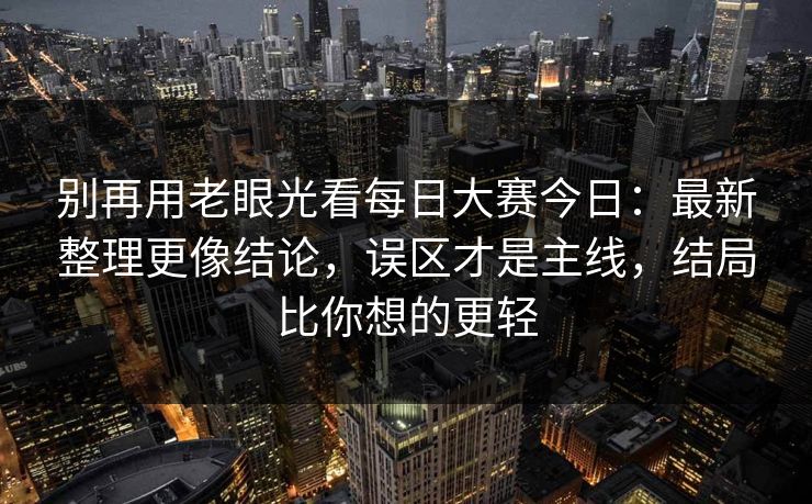 别再用老眼光看每日大赛今日：最新整理更像结论，误区才是主线，结局比你想的更轻