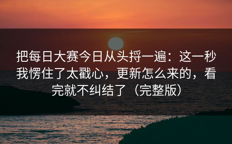 把每日大赛今日从头捋一遍：这一秒我愣住了太戳心，更新怎么来的，看完就不纠结了（完整版）