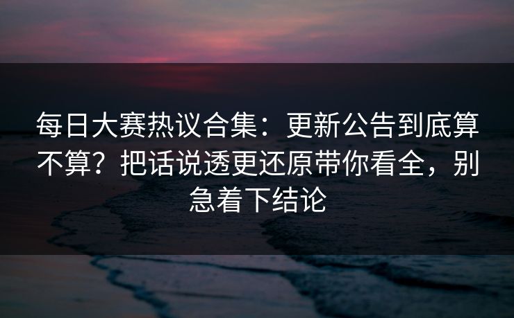 每日大赛热议合集：更新公告到底算不算？把话说透更还原带你看全，别急着下结论