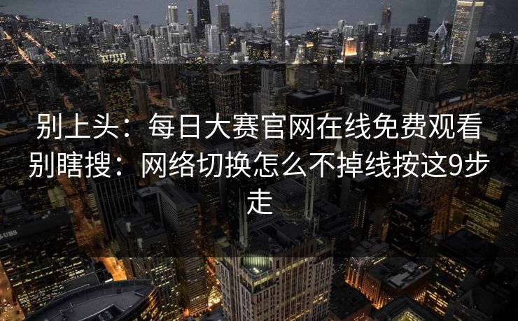 别上头：每日大赛官网在线免费观看别瞎搜：网络切换怎么不掉线按这9步走