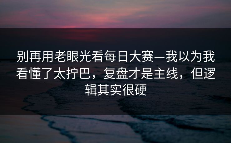别再用老眼光看每日大赛—我以为我看懂了太拧巴，复盘才是主线，但逻辑其实很硬