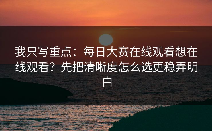 我只写重点：<strong>每日大赛</strong>在线观看想在线观看？先把清晰度怎么选更稳弄明白