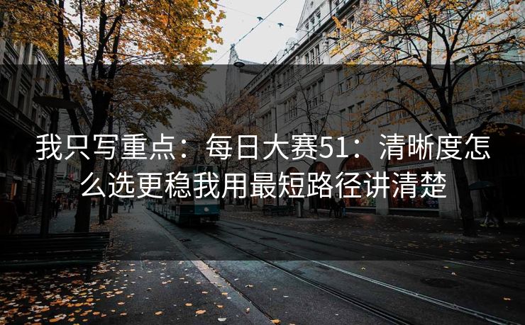我只写重点：<strong>每日大赛</strong>51：清晰度怎么选更稳我用最短路径讲清楚
