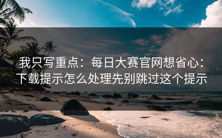我只写重点：<strong>每日大赛</strong>官网想省心：下载提示怎么处理先别跳过这个提示