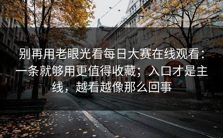 别再用老眼光看每日大赛在线观看：一条就够用更值得收藏；入口才是主线，越看越像那么回事