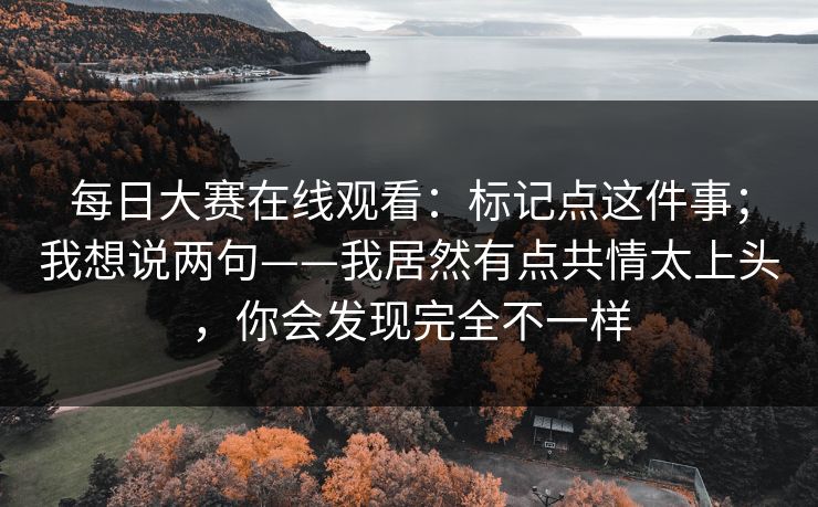 每日大赛在线观看：标记点这件事；我想说两句——我居然有点共情太上头，你会发现完全不一样