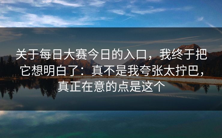 关于<strong>每日大赛</strong>今日的入口，我终于把它想明白了：真不是我夸张太拧巴，真正在意的点是这个