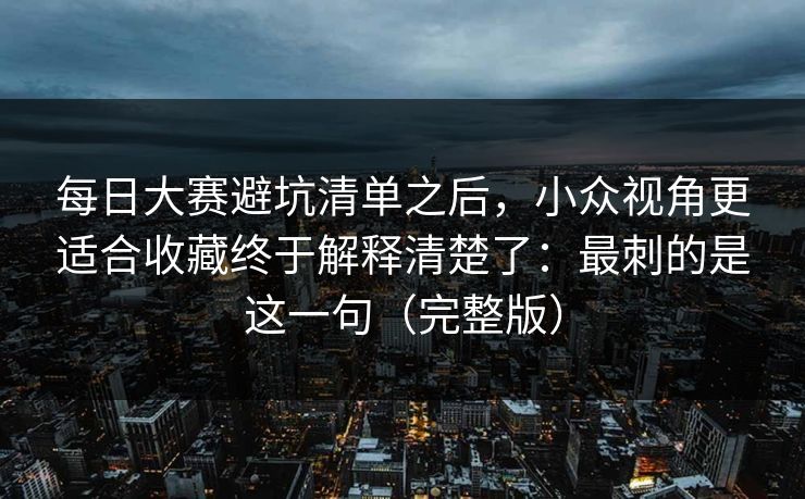 <strong>每日大赛</strong>避坑清单之后，小众视角更适合收藏终于解释清楚了：最刺的是这一句（完整版）