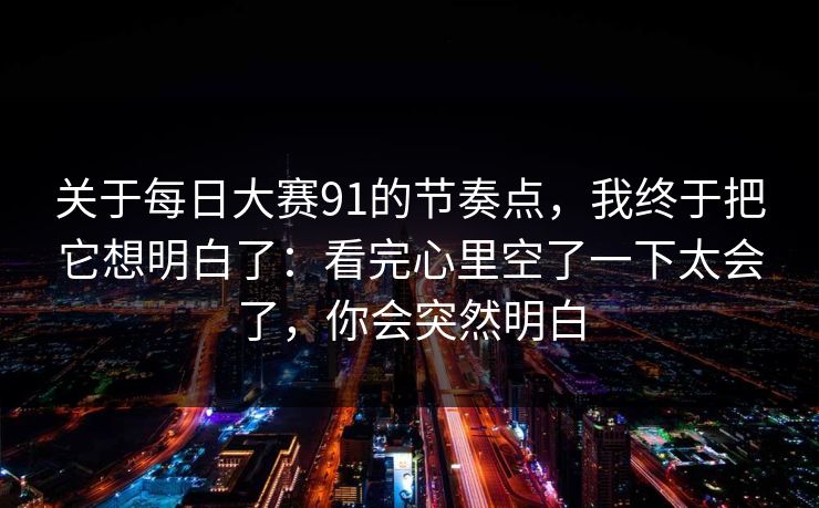 关于<strong>每日大赛</strong>91的节奏点，我终于把它想明白了：看完心里空了一下太会了，你会突然明白