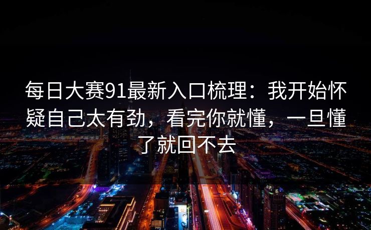 <strong>每日大赛</strong>91最新入口梳理：我开始怀疑自己太有劲，看完你就懂，一旦懂了就回不去