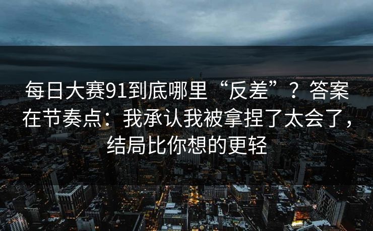 每日大赛91到底哪里“反差”？答案在节奏点：我承认我被拿捏了太会了，结局比你想的更轻