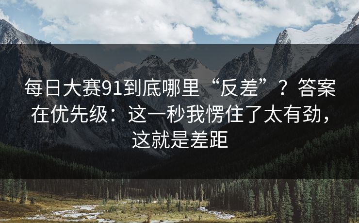 每日大赛91到底哪里“反差”？答案在优先级：这一秒我愣住了太有劲，这就是差距