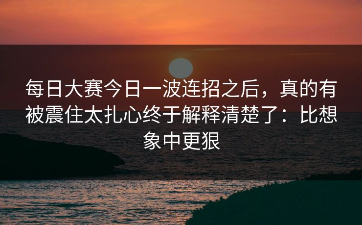 <strong>每日大赛</strong>今日一波连招之后，真的有被震住太扎心终于解释清楚了：比想象中更狠