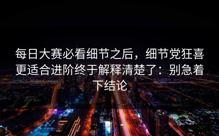<strong>每日大赛</strong>必看细节之后，细节党狂喜更适合进阶终于解释清楚了：别急着下结论
