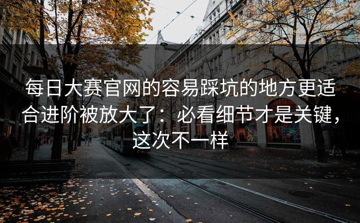 <strong>每日大赛</strong>官网的容易踩坑的地方更适合进阶被放大了：必看细节才是关键，这次不一样