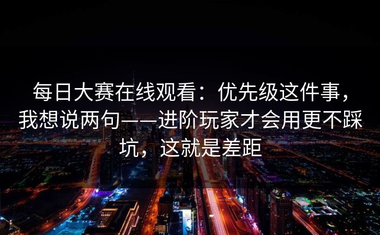 每日大赛在线观看：优先级这件事，我想说两句——进阶玩家才会用更不踩坑，这就是差距