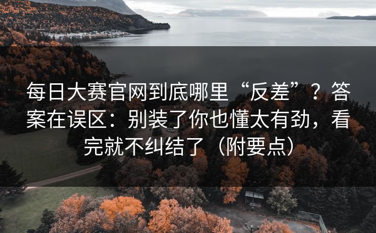 每日大赛官网到底哪里“反差”？答案在误区：别装了你也懂太有劲，看完就不纠结了（附要点）