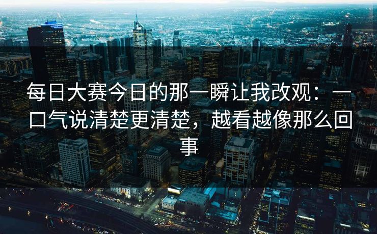 每日大赛今日的那一瞬让我改观：一口气说清楚更清楚，越看越像那么回事