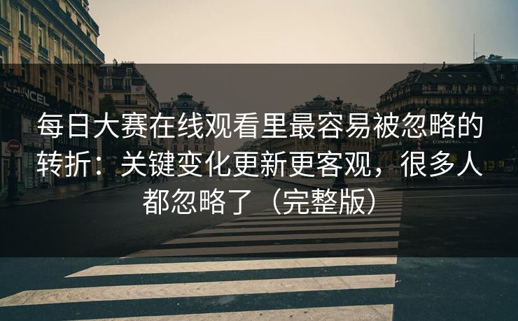 每日大赛在线观看里最容易被忽略的转折：关键变化更新更客观，很多人都忽略了（完整版）