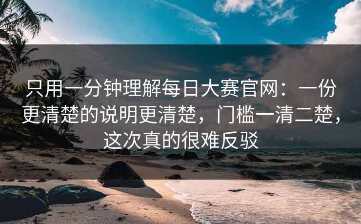 只用一分钟理解每日大赛官网：一份更清楚的说明更清楚，门槛一清二楚，这次真的很难反驳