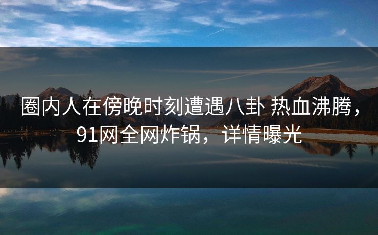 圈内人在傍晚时刻遭遇八卦 热血沸腾，91网全网炸锅，详情曝光